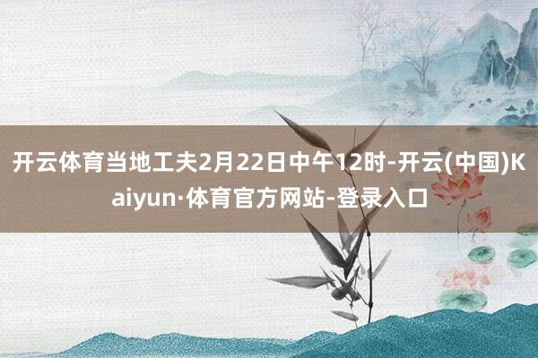 开云体育当地工夫2月22日中午12时-开云(中国)Kaiyun·体育官方网站-登录入口