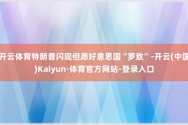 开云体育特朗普闪现但愿好意思国“罗致”-开云(中国)Kaiyun·体育官方网站-登录入口