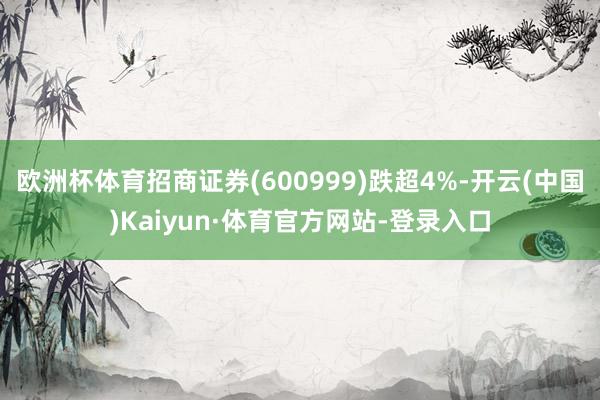 欧洲杯体育招商证券(600999)跌超4%-开云(中国)Kaiyun·体育官方网站-登录入口