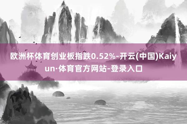 欧洲杯体育创业板指跌0.52%-开云(中国)Kaiyun·体育官方网站-登录入口
