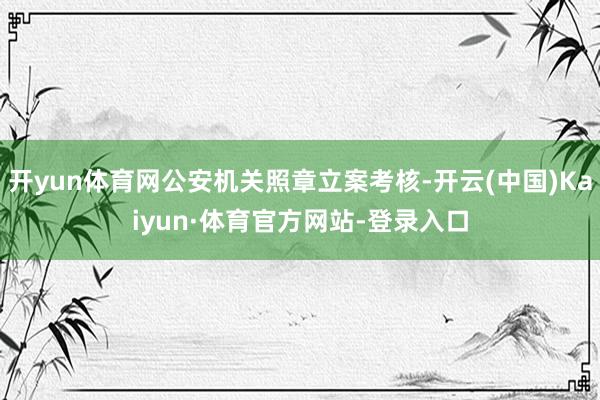 开yun体育网公安机关照章立案考核-开云(中国)Kaiyun·体育官方网站-登录入口