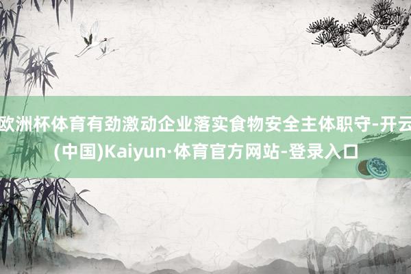 欧洲杯体育有劲激动企业落实食物安全主体职守-开云(中国)Kaiyun·体育官方网站-登录入口