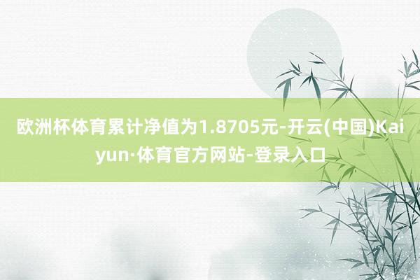 欧洲杯体育累计净值为1.8705元-开云(中国)Kaiyun·体育官方网站-登录入口