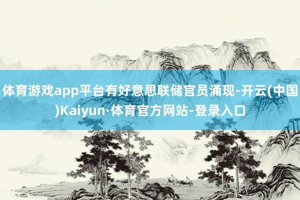 体育游戏app平台有好意思联储官员涌现-开云(中国)Kaiyun·体育官方网站-登录入口