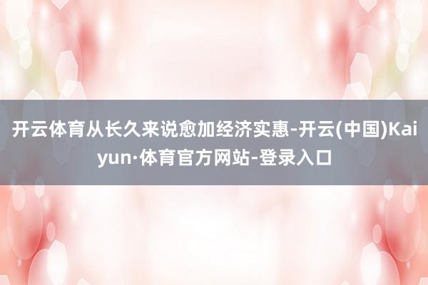 开云体育从长久来说愈加经济实惠-开云(中国)Kaiyun·体育官方网站-登录入口