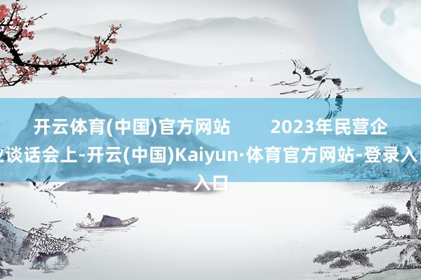 开云体育(中国)官方网站        2023年民营企业谈话会上-开云(中国)Kaiyun·体育官方网站-登录入口