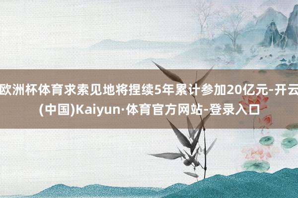 欧洲杯体育求索见地将捏续5年累计参加20亿元-开云(中国)Kaiyun·体育官方网站-登录入口