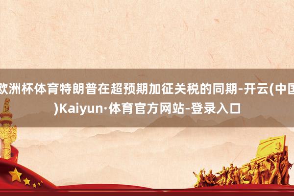 欧洲杯体育特朗普在超预期加征关税的同期-开云(中国)Kaiyun·体育官方网站-登录入口