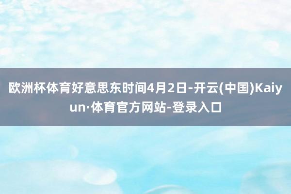 欧洲杯体育好意思东时间4月2日-开云(中国)Kaiyun·体育官方网站-登录入口
