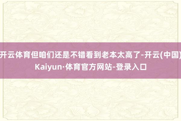 开云体育但咱们还是不错看到老本太高了-开云(中国)Kaiyun·体育官方网站-登录入口
