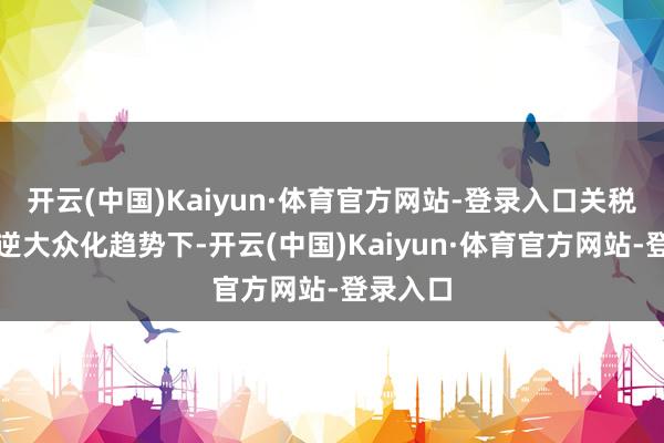 开云(中国)Kaiyun·体育官方网站-登录入口关税变化与逆大众化趋势下-开云(中国)Kaiyun·体育官方网站-登录入口