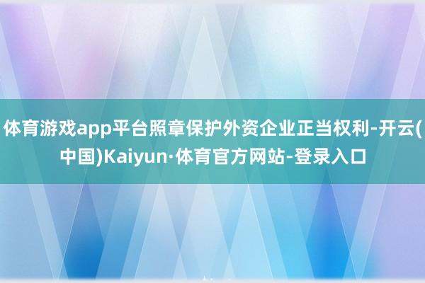 体育游戏app平台照章保护外资企业正当权利-开云(中国)Kaiyun·体育官方网站-登录入口