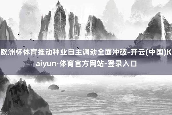 欧洲杯体育推动种业自主调动全面冲破-开云(中国)Kaiyun·体育官方网站-登录入口