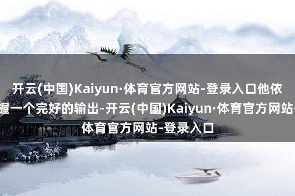 开云(中国)Kaiyun·体育官方网站-登录入口他依然可以保握一个完好的输出-开云(中国)Kaiyun·体育官方网站-登录入口