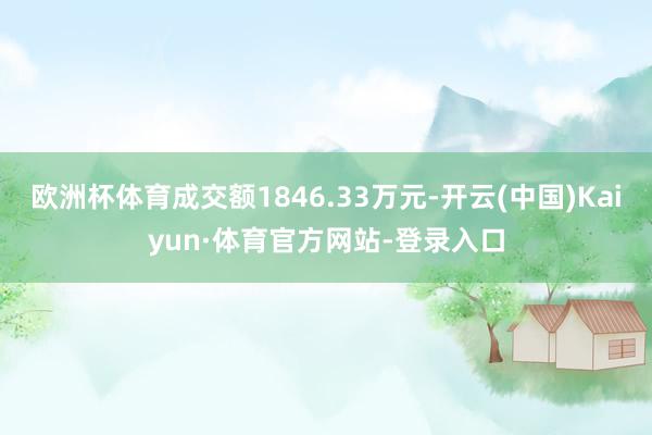 欧洲杯体育成交额1846.33万元-开云(中国)Kaiyun·体育官方网站-登录入口