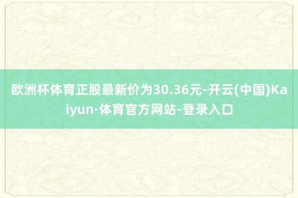 欧洲杯体育正股最新价为30.36元-开云(中国)Kaiyun·体育官方网站-登录入口