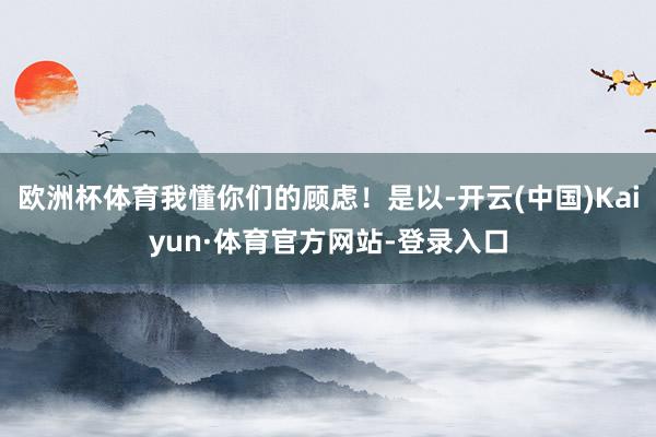 欧洲杯体育我懂你们的顾虑！是以-开云(中国)Kaiyun·体育官方网站-登录入口