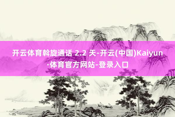 开云体育斡旋通话 2.2 天-开云(中国)Kaiyun·体育官方网站-登录入口