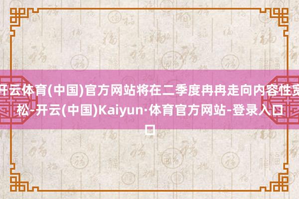 开云体育(中国)官方网站将在二季度冉冉走向内容性宽松-开云(中国)Kaiyun·体育官方网站-登录入口