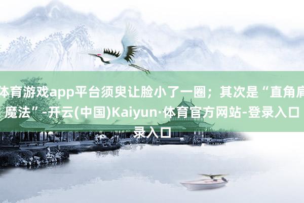 体育游戏app平台须臾让脸小了一圈；其次是“直角肩魔法”-开云(中国)Kaiyun·体育官方网站-登录入口
