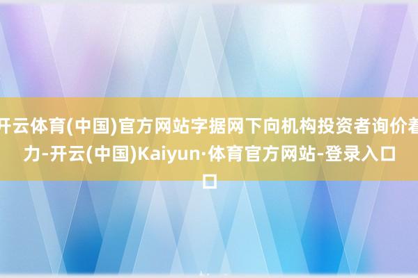 开云体育(中国)官方网站字据网下向机构投资者询价着力-开云(中国)Kaiyun·体育官方网站-登录入口