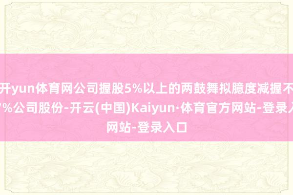 开yun体育网公司握股5%以上的两鼓舞拟臆度减握不超7%公司股份-开云(中国)Kaiyun·体育官方网站-登录入口