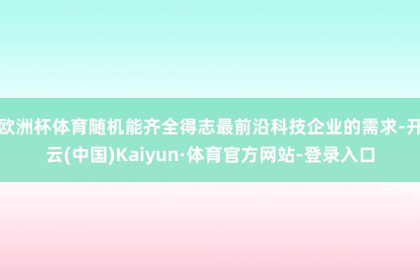 欧洲杯体育随机能齐全得志最前沿科技企业的需求-开云(中国)Kaiyun·体育官方网站-登录入口