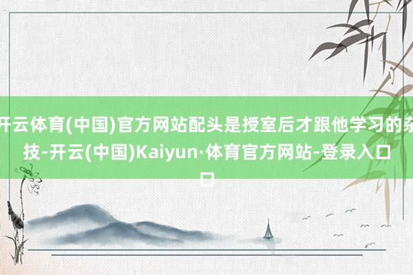 开云体育(中国)官方网站配头是授室后才跟他学习的杂技-开云(中国)Kaiyun·体育官方网站-登录入口