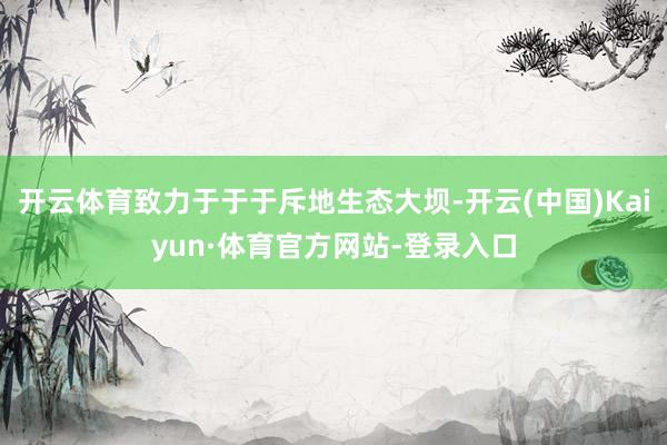 开云体育致力于于于斥地生态大坝-开云(中国)Kaiyun·体育官方网站-登录入口