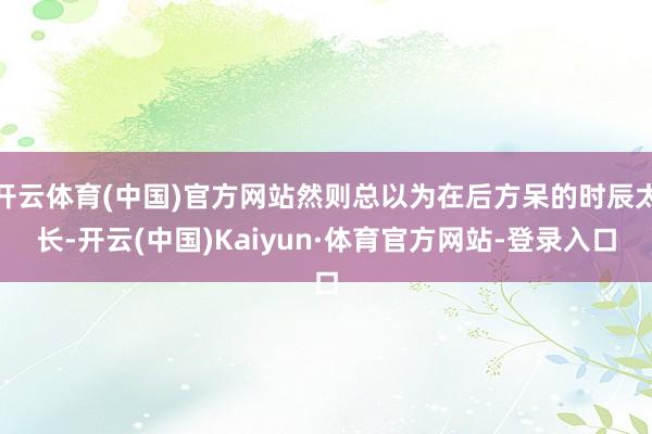 开云体育(中国)官方网站然则总以为在后方呆的时辰太长-开云(中国)Kaiyun·体育官方网站-登录入口