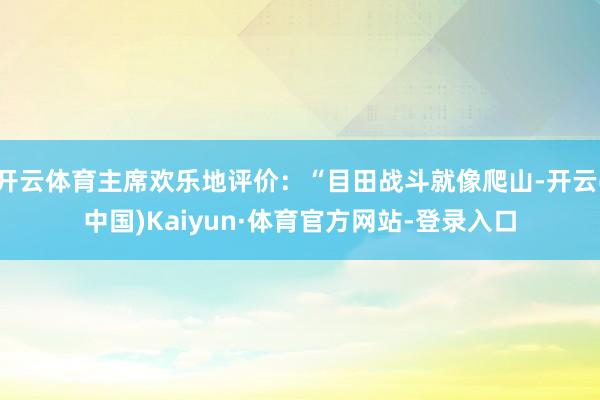 开云体育主席欢乐地评价：“目田战斗就像爬山-开云(中国)Kaiyun·体育官方网站-登录入口