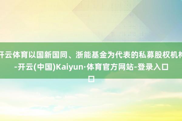 开云体育以国新国同、浙能基金为代表的私募股权机构-开云(中国)Kaiyun·体育官方网站-登录入口