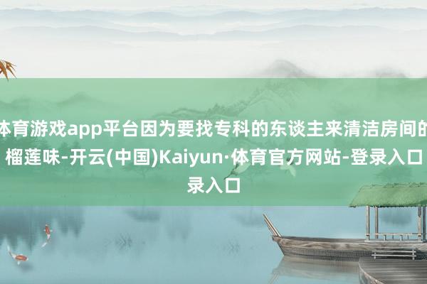 体育游戏app平台因为要找专科的东谈主来清洁房间的榴莲味-开云(中国)Kaiyun·体育官方网站-登录入口