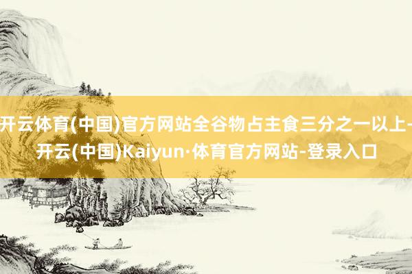 开云体育(中国)官方网站全谷物占主食三分之一以上-开云(中国)Kaiyun·体育官方网站-登录入口
