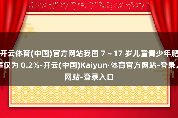 开云体育(中国)官方网站我国 7～17 岁儿童青少年肥美率仅为 0.2%-开云(中国)Kaiyun·体育官方网站-登录入口