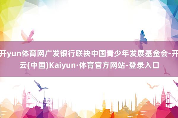 开yun体育网广发银行联袂中国青少年发展基金会-开云(中国)Kaiyun·体育官方网站-登录入口