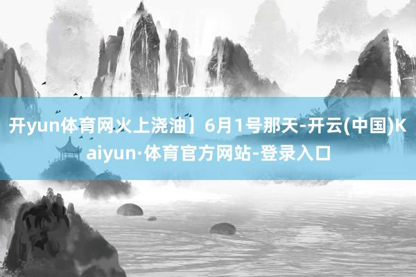 开yun体育网火上浇油】6月1号那天-开云(中国)Kaiyun·体育官方网站-登录入口