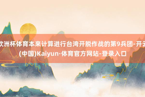 欧洲杯体育本来计算进行台湾开脱作战的第9兵团-开云(中国)Kaiyun·体育官方网站-登录入口