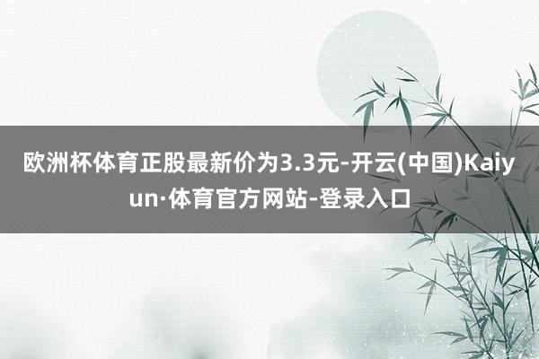 欧洲杯体育正股最新价为3.3元-开云(中国)Kaiyun·体育官方网站-登录入口