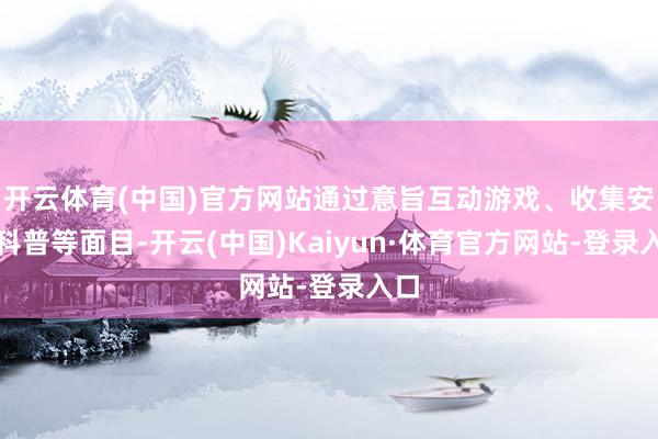 开云体育(中国)官方网站通过意旨互动游戏、收集安全科普等面目-开云(中国)Kaiyun·体育官方网站-登录入口